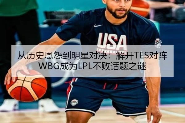 从历史恩怨到明星对决：解开TES对阵WBG成为LPL不败话题之谜